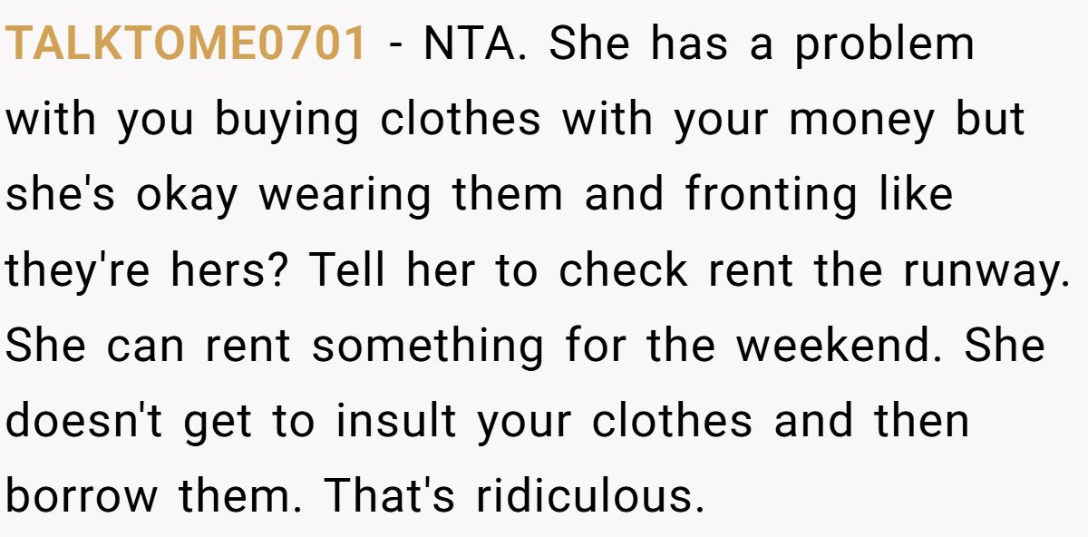 Woman Refuses To Lend Her Friend Designer Dresses For A Wedding After She Called Her “Shallow” For Buying Them TALKTOME0701 - NTA. She has a problem with you buying clothes with your money but she's okay wearing them and fronting like they're hers? Tell her to check rent the runway. She can rent something for the weekend. She doesn't get to insult your clothes and then borrow them. That's ridiculous.