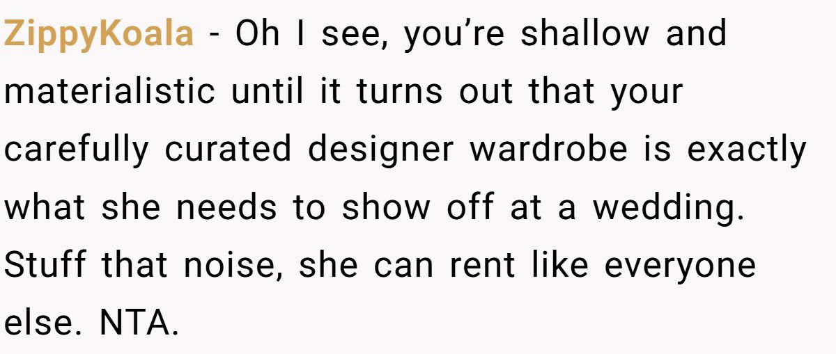 Woman Refuses To Lend Her Friend Designer Dresses For A Wedding After She Called Her “Shallow” For Buying Them ZippyKoala - Oh I see, you’re shallow and materialistic until it turns out that your carefully curated designer wardrobe is exactly what she needs to show off at a wedding. Stuff that noise, she can rent like everyone else. NTA.