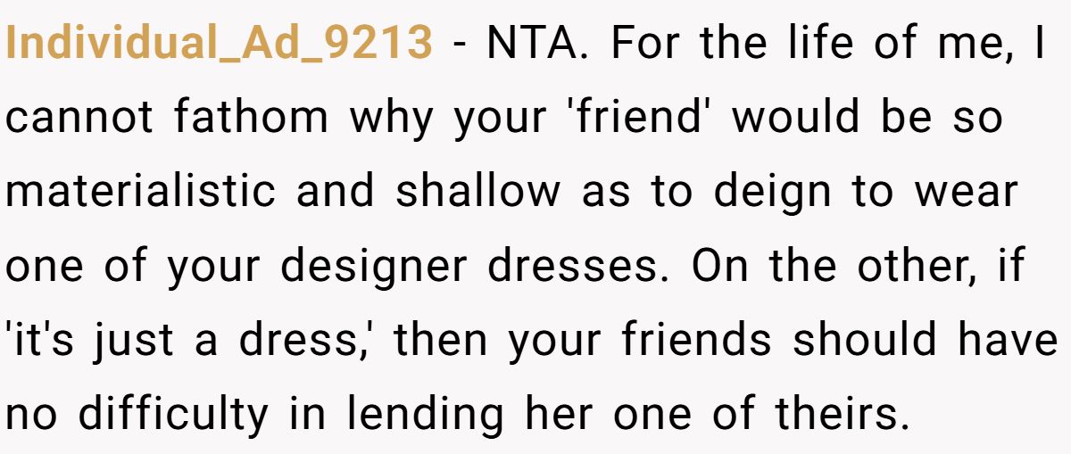 Woman Refuses To Lend Her Friend Designer Dresses For A Wedding After She Called Her “Shallow” For Buying Them Individual_Ad_9213 - NTA. For the life of me, I cannot fathom why your 'friend' would be so materialistic and shallow as to deign to wear one of your designer dresses. On the other, if 'it's just a dress,' then your friends should have no difficulty in lending her one of theirs.