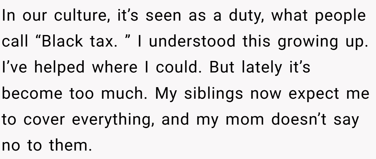 In our culture, it’s seen as a duty, what people call “Black tax. ” I understood this growing up. I’ve helped where I could. But lately it’s become too much. My siblings now expect me to cover everything, and my mom doesn’t say no to them.