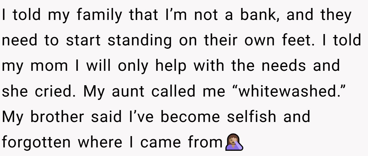 I told my family that I’m not a bank, and they need to start standing on their own feet. I told my mom I will only help with the needs and she cried. My aunt called me “whitewashed.” My brother said I’ve become selfish and forgotten where I came from🤦🏽‍♀️