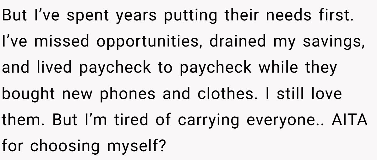 But I’ve spent years putting their needs first. I’ve missed opportunities, drained my savings, and lived paycheck to paycheck while they bought new phones and clothes. I still love them. But I’m tired of carrying everyone.. AITA for choosing myself?