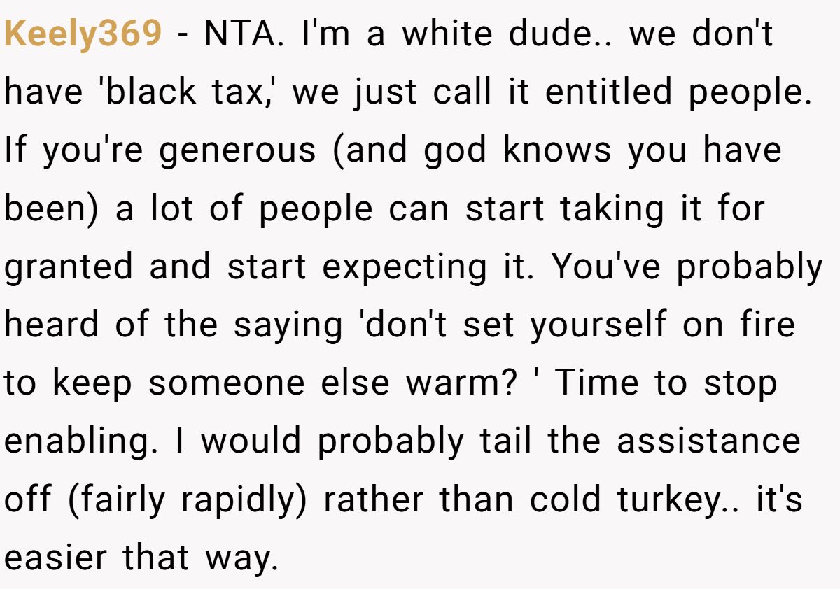 Keely369 − NTA. I'm a white dude.. we don't have 'black tax,' we just call it entitled people. If you're generous (and god knows you have been) a lot of people can start taking it for granted and start expecting it. You've probably heard of the saying 'don't set yourself on fire to keep someone else warm? ' Time to stop enabling. I would probably tail the assistance off (fairly rapidly) rather than cold turkey.. it's easier that way.