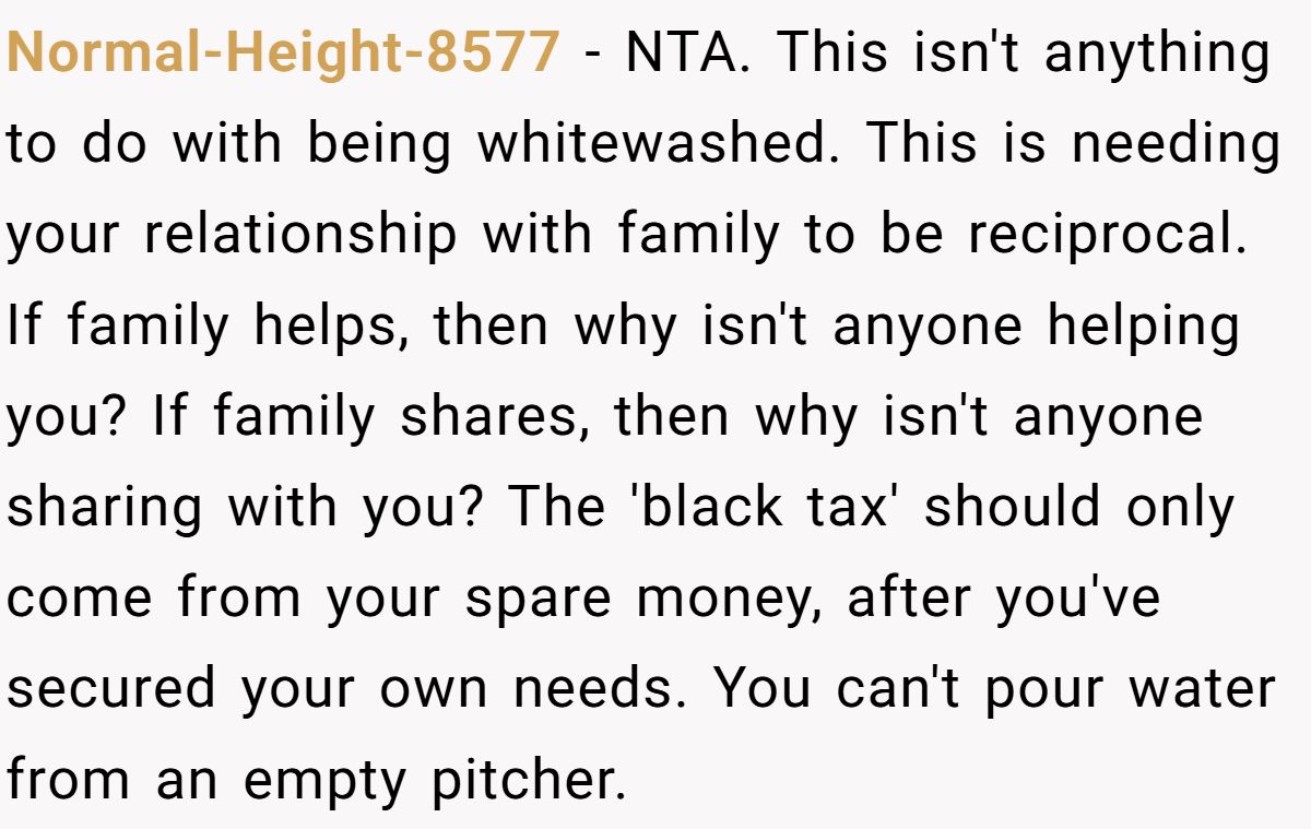 Normal-Height-8577 − NTA. This isn't anything to do with being whitewashed. This is needing your relationship with family to be reciprocal. If family helps, then why isn't anyone helping you? If family shares, then why isn't anyone sharing with you? The 'black tax' should only come from your spare money, after you've secured your own needs. You can't pour water from an empty pitcher.