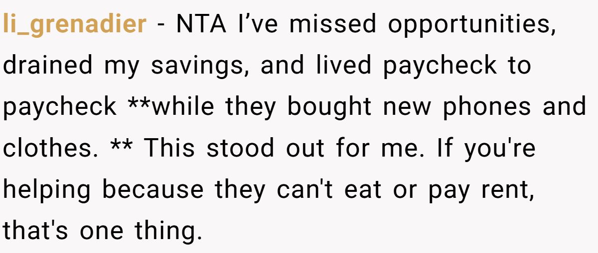 li_grenadier − NTA I’ve missed opportunities, drained my savings, and lived paycheck to paycheck **while they bought new phones and clothes. ** This stood out for me. If you're helping because they can't eat or pay rent, that's one thing.