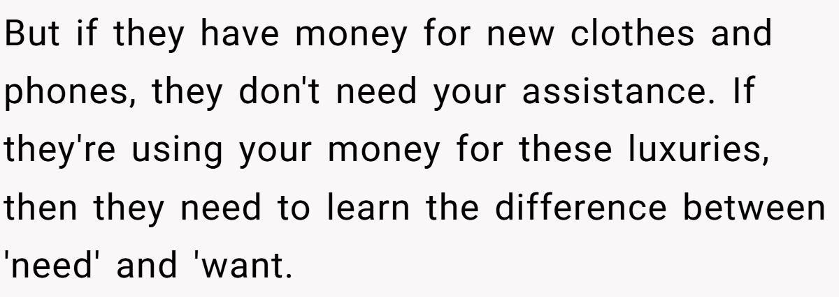 But if they have money for new clothes and phones, they don't need your assistance. If they're using your money for these luxuries, then they need to learn the difference between 'need' and 'want.