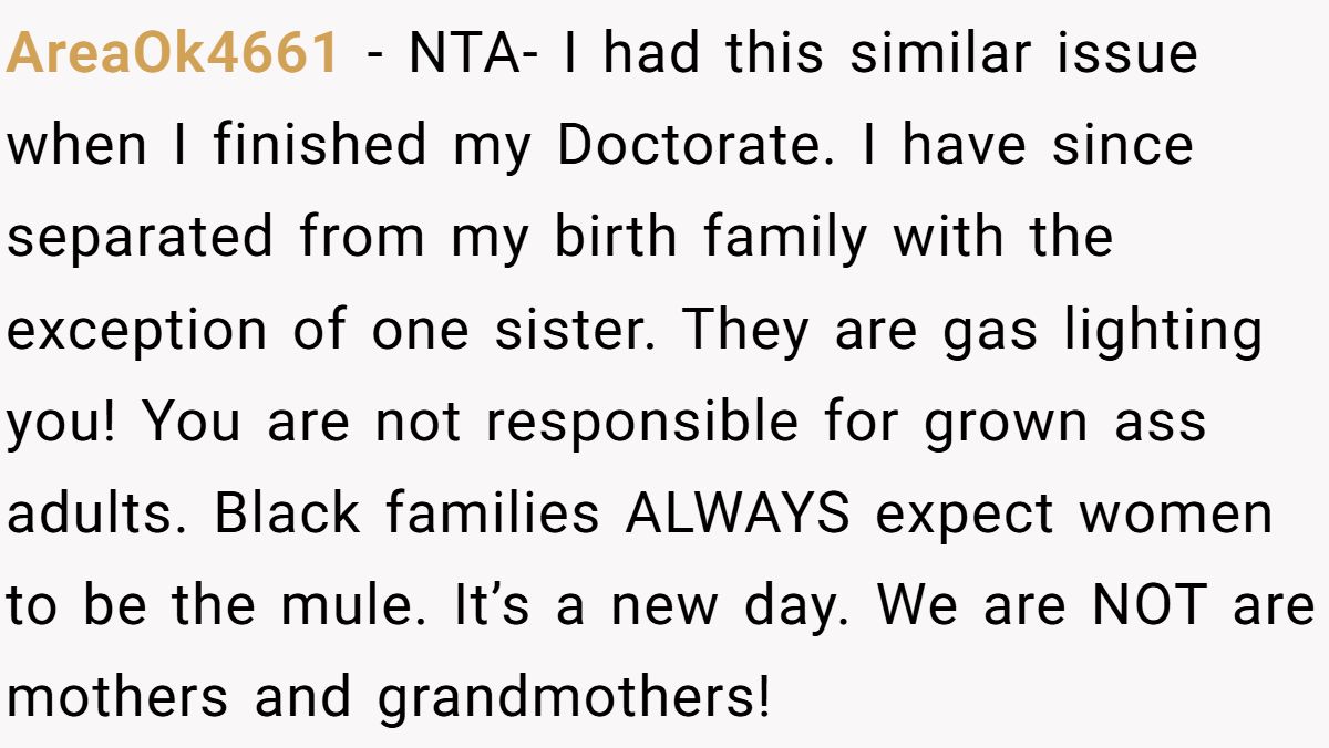 AreaOk4661 − NTA- I had this similar issue when I finished my Doctorate. I have since separated from my birth family with the exception of one sister. They are gas lighting you! You are not responsible for grown ass adults. Black families ALWAYS expect women to be the mule. It’s a new day. We are NOT are mothers and grandmothers!