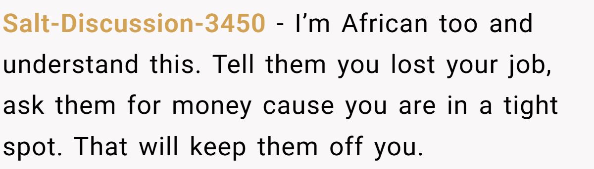 Salt-Discussion-3450 − I’m African too and understand this. Tell them you lost your job, ask them for money cause you are in a tight spot. That will keep them off you.