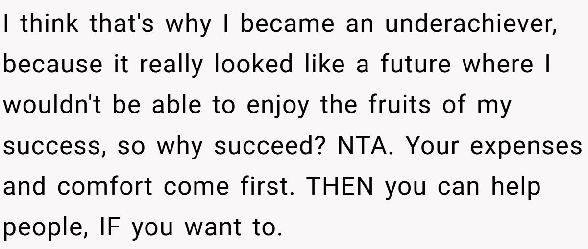 I think that's why I became an underachiever, because it really looked like a future where I wouldn't be able to enjoy the fruits of my success, so why succeed? NTA. Your expenses and comfort come first. THEN you can help people, IF you want to.