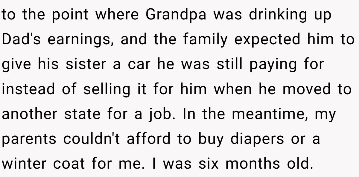 to the point where Grandpa was drinking up Dad's earnings, and the family expected him to give his sister a car he was still paying for instead of selling it for him when he moved to another state for a job. In the meantime, my parents couldn't afford to buy diapers or a winter coat for me. I was six months old.