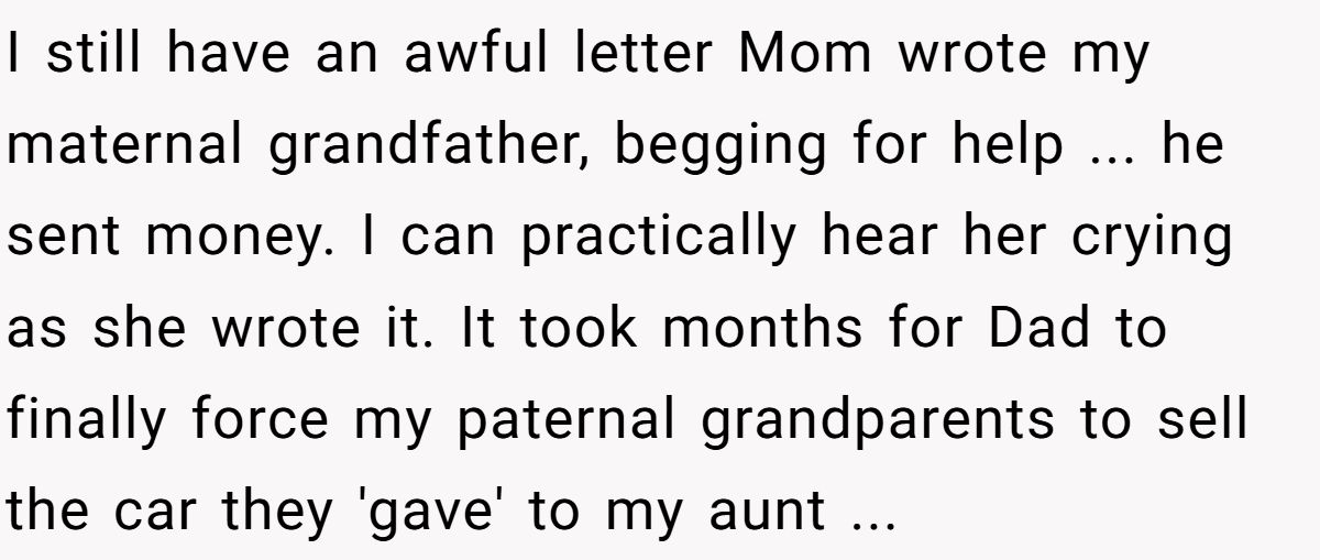 I still have an awful letter Mom wrote my maternal grandfather, begging for help ... he sent money. I can practically hear her crying as she wrote it. It took months for Dad to finally force my paternal grandparents to sell the car they 'gave' to my aunt ...