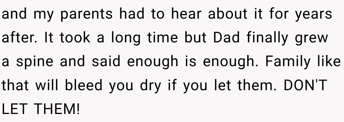 and my parents had to hear about it for years after. It took a long time but Dad finally grew a spine and said enough is enough. Family like that will bleed you dry if you let them. DON'T LET THEM!
