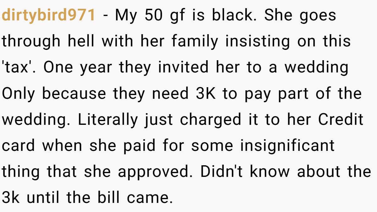 dirtybird971 − My 50 gf is black. She goes through hell with her family insisting on this 'tax'. One year they invited her to a wedding Only because they need 3K to pay part of the wedding. Literally just charged it to her Credit card when she paid for some insignificant thing that she approved. Didn't know about the 3k until the bill came.