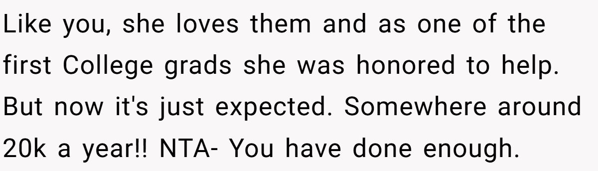 Like you, she loves them and as one of the first College grads she was honored to help. But now it's just expected. Somewhere around 20k a year!! NTA- You have done enough.