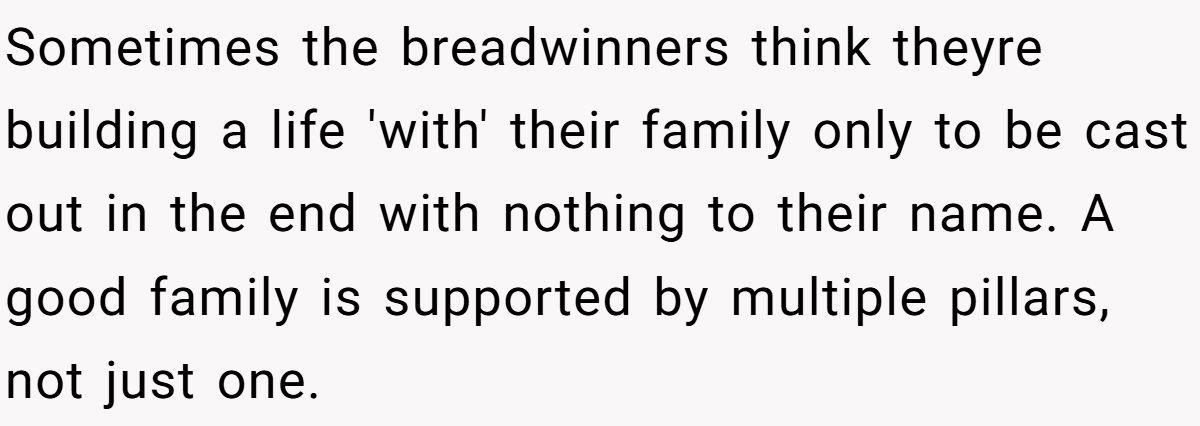 Sometimes the breadwinners think theyre building a life 'with' their family only to be cast out in the end with nothing to their name. A good family is supported by multiple pillars, not just one.