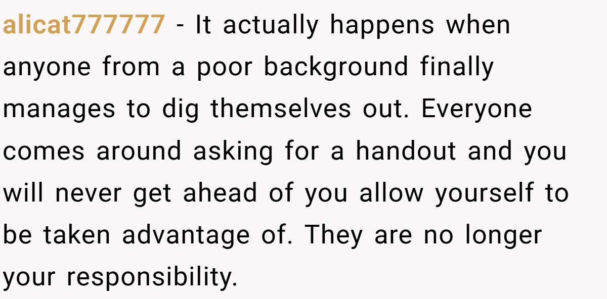 alicat777777 − It actually happens when anyone from a poor background finally manages to dig themselves out. Everyone comes around asking for a handout and you will never get ahead of you allow yourself to be taken advantage of. They are no longer your responsibility.