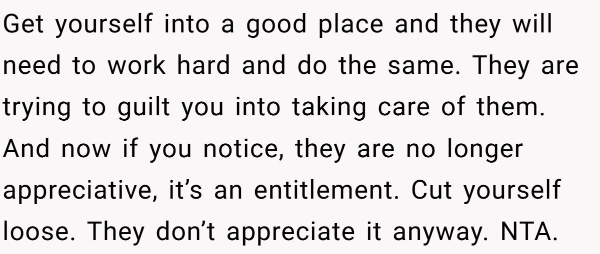 Get yourself into a good place and they will need to work hard and do the same. They are trying to guilt you into taking care of them. And now if you notice, they are no longer appreciative, it’s an entitlement. Cut yourself loose. They don’t appreciate it anyway. NTA.