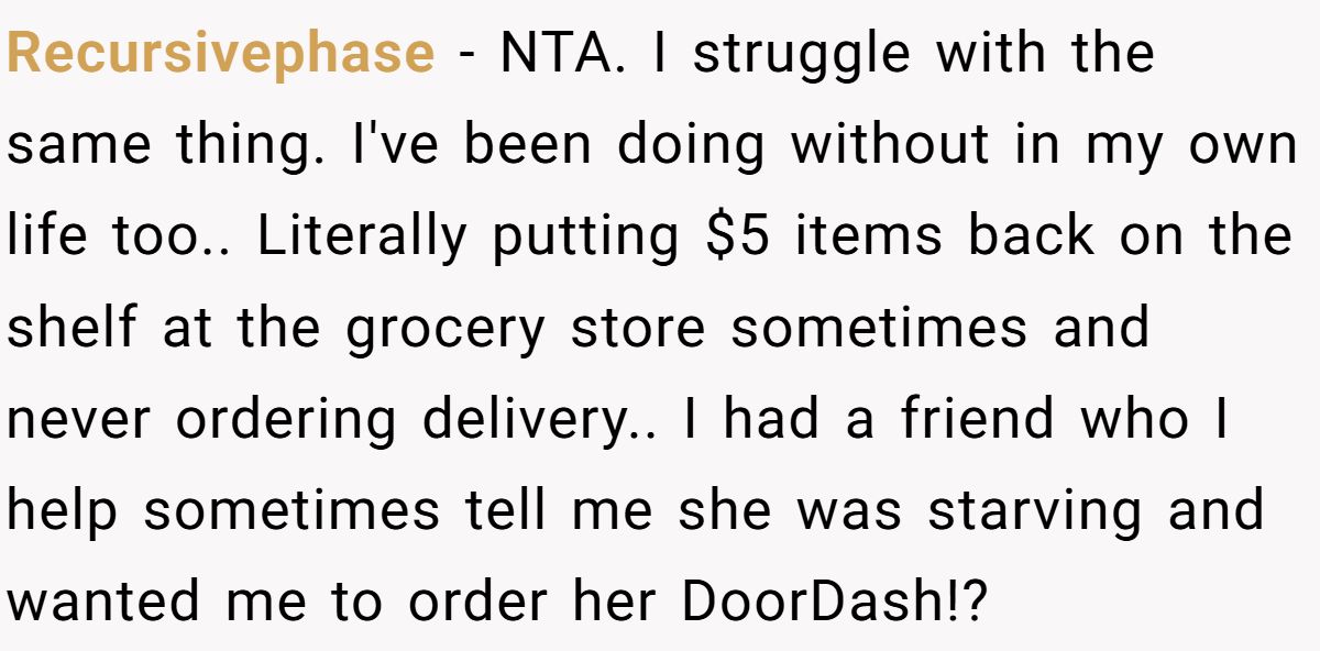 Recursivephase − NTA. I struggle with the same thing. I've been doing without in my own life too.. Literally putting $5 items back on the shelf at the grocery store sometimes and never ordering delivery.. I had a friend who I help sometimes tell me she was starving and wanted me to order her DoorDash!?