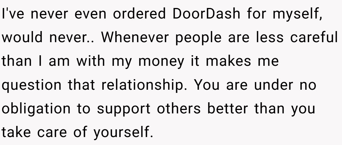 I've never even ordered DoorDash for myself, would never.. Whenever people are less careful than I am with my money it makes me question that relationship. You are under no obligation to support others better than you take care of yourself.