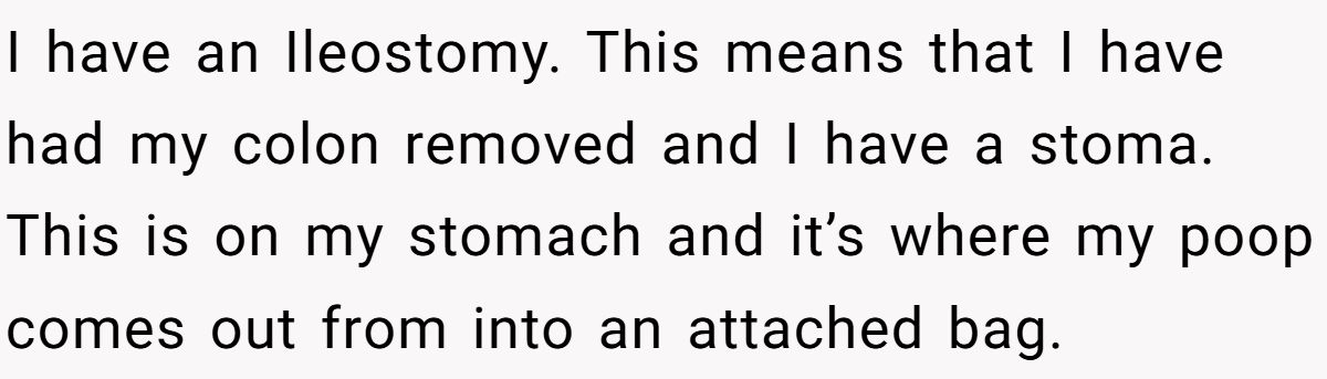 I have an Ileostomy. This means that I have had my colon removed and I have a stoma. This is on my stomach and it’s where my poop comes out from into an attached bag.