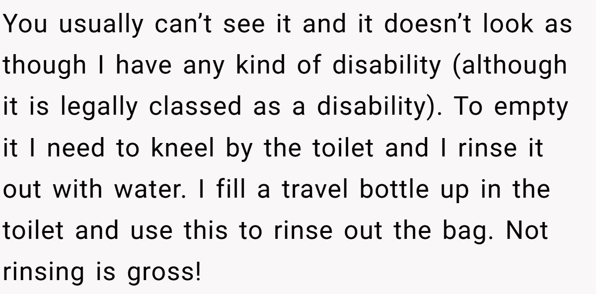 You usually can’t see it and it doesn’t look as though I have any kind of disability (although it is legally classed as a disability). To empty it I need to kneel by the toilet and I rinse it out with water. I fill a travel bottle up in the toilet and use this to rinse out the bag. Not rinsing is gross!
