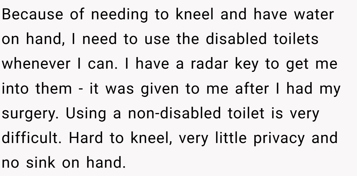 Because of needing to kneel and have water on hand, I need to use the disabled toilets whenever I can. I have a radar key to get me into them - it was given to me after I had my surgery. Using a non-disabled toilet is very difficult. Hard to kneel, very little privacy and no sink on hand.