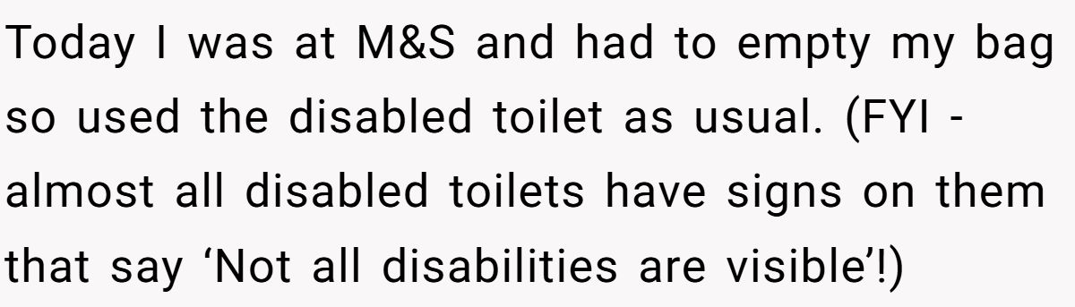 Today I was at M&S and had to empty my bag so used the disabled toilet as usual. (FYI - almost all disabled toilets have signs on them that say ‘Not all disabilities are visible’!)