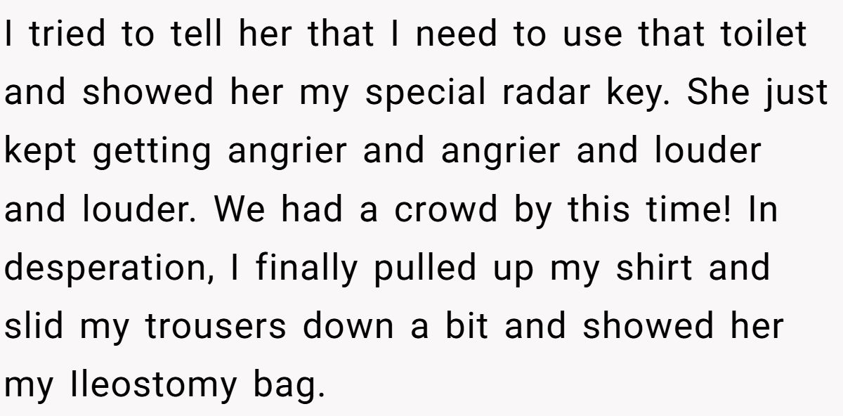 I tried to tell her that I need to use that toilet and showed her my special radar key. She just kept getting angrier and angrier and louder and louder. We had a crowd by this time! In desperation, I finally pulled up my shirt and slid my trousers down a bit and showed her my Ileostomy bag.