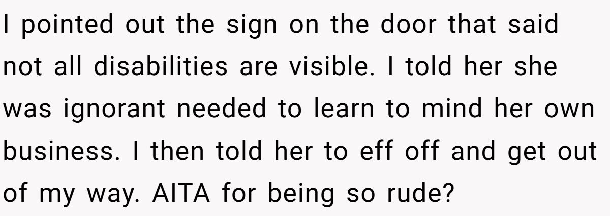 I pointed out the sign on the door that said not all disabilities are visible. I told her she was ignorant needed to learn to mind her own business. I then told her to eff off and get out of my way. AITA for being so rude?