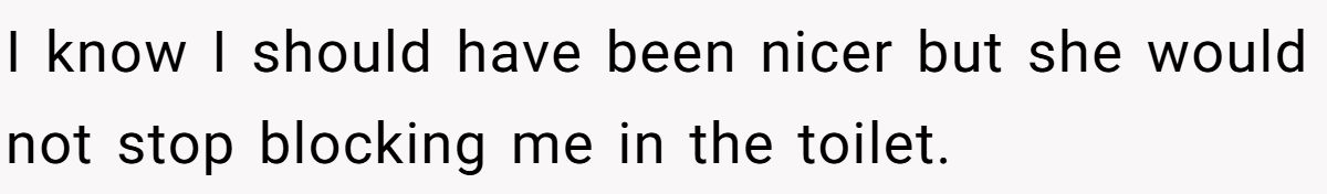 I know I should have been nicer but she would not stop blocking me in the toilet.