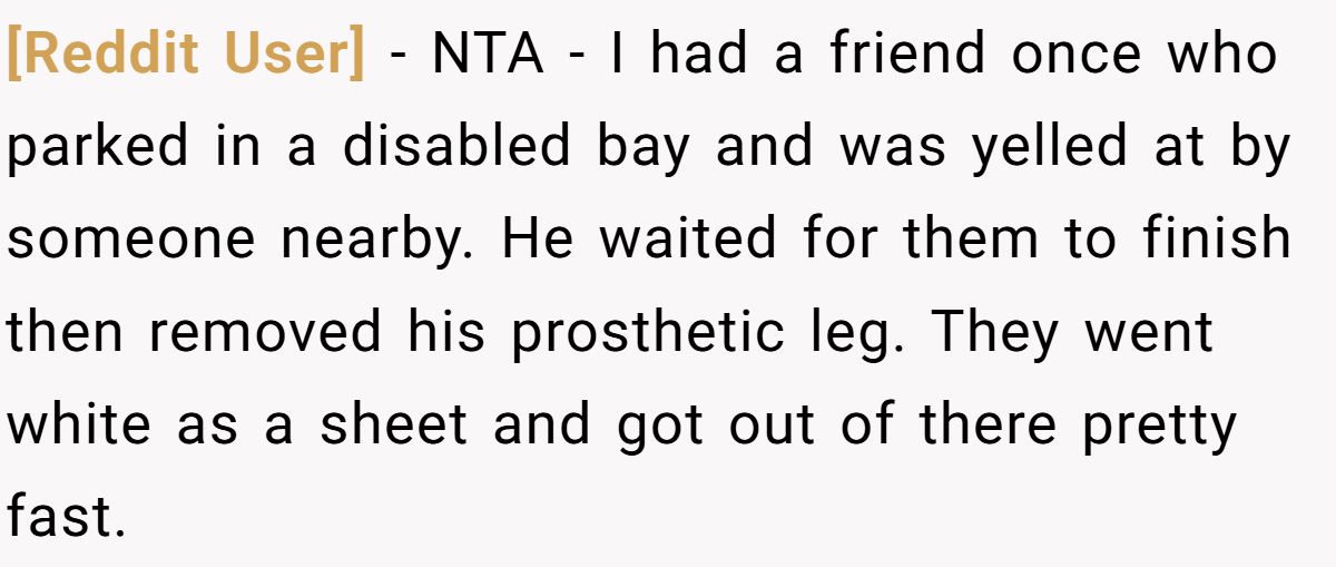 [Reddit User] − NTA - I had a friend once who parked in a disabled bay and was yelled at by someone nearby. He waited for them to finish then removed his prosthetic leg. They went white as a sheet and got out of there pretty fast.