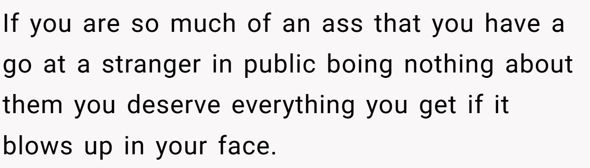 If you are so much of an ass that you have a go at a stranger in public boing nothing about them you deserve everything you get if it blows up in your face.