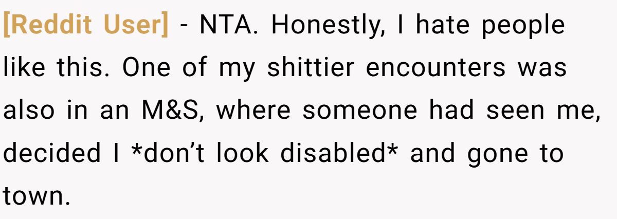 [Reddit User] − NTA. Honestly, I hate people like this. One of my shittier encounters was also in an M&S, where someone had seen me, decided I *don’t look disabled* and gone to town.