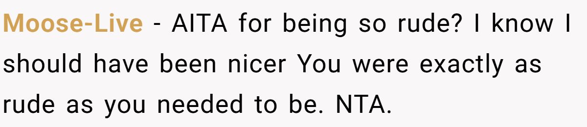 Moose-Live − AITA for being so rude? I know I should have been nicer You were exactly as rude as you needed to be. NTA.