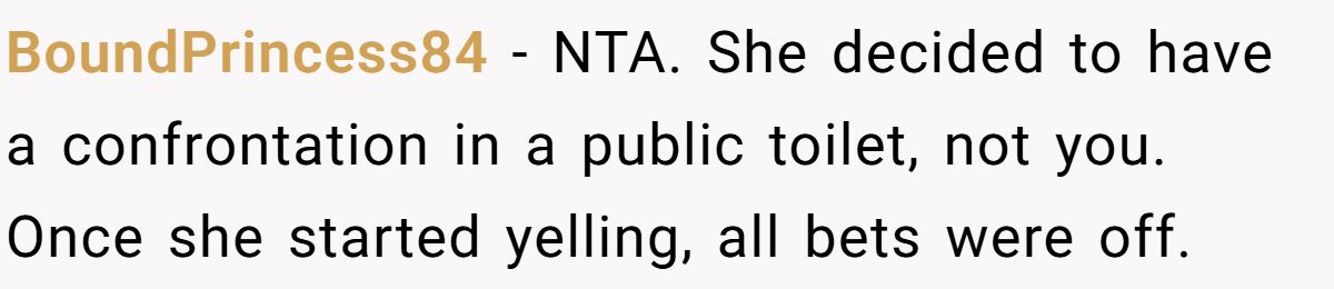 BoundPrincess84 − NTA. She decided to have a confrontation in a public toilet, not you. Once she started yelling, all bets were off.