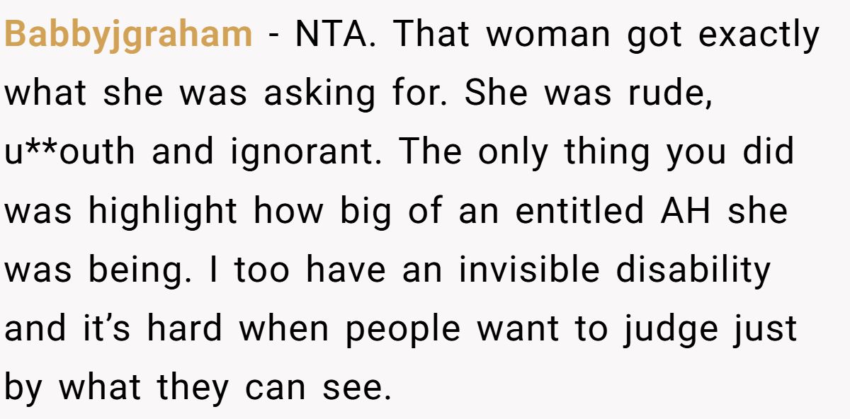Babbyjgraham − NTA. That woman got exactly what she was asking for. She was rude, u**outh and ignorant. The only thing you did was highlight how big of an entitled AH she was being. I too have an invisible disability and it’s hard when people want to judge just by what they can see.