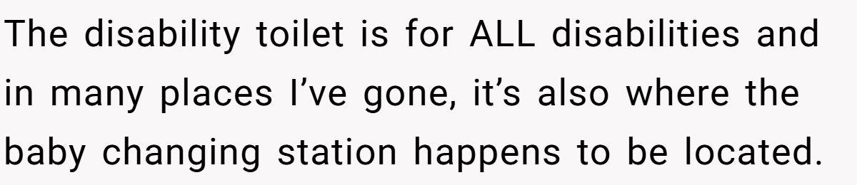 The disability toilet is for ALL disabilities and in many places I’ve gone, it’s also where the baby changing station happens to be located.
