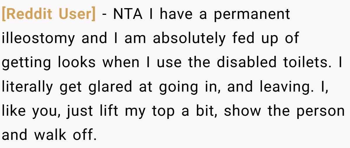 [Reddit User] − NTA I have a permanent illeostomy and I am absolutely fed up of getting looks when I use the disabled toilets. I literally get glared at going in, and leaving. I, like you, just lift my top a bit, show the person and walk off.