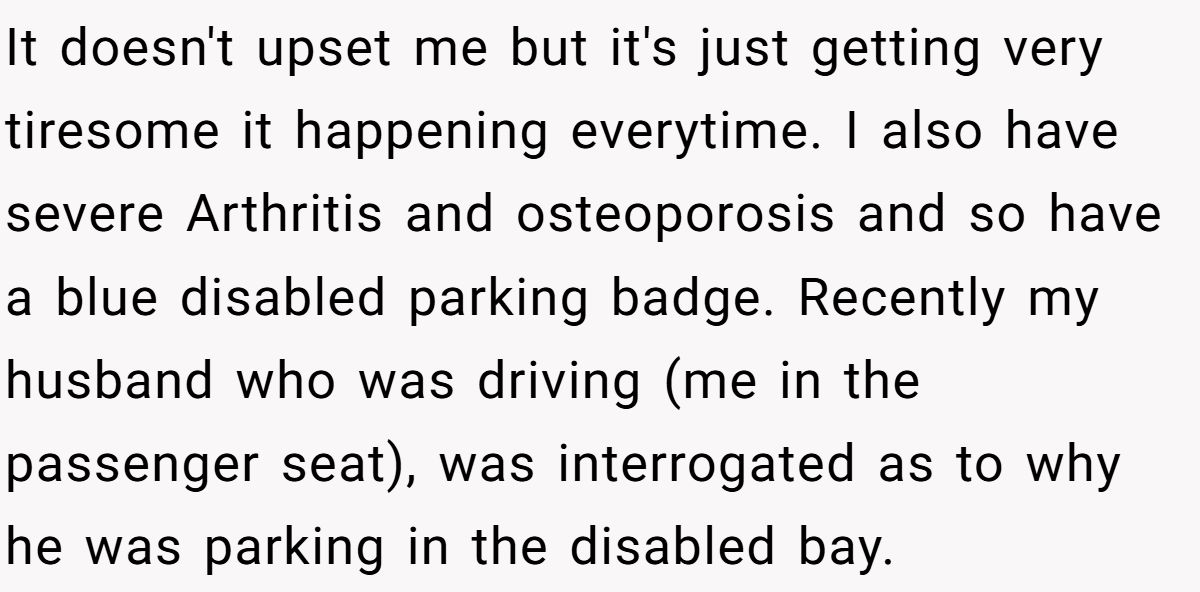 It doesn't upset me but it's just getting very tiresome it happening everytime. I also have severe Arthritis and osteoporosis and so have a blue disabled parking badge. Recently my husband who was driving (me in the passenger seat), was interrogated as to why he was parking in the disabled bay.