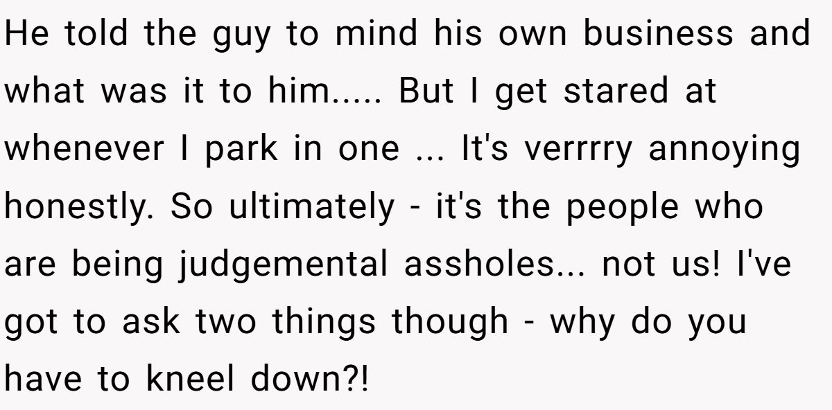 He told the guy to mind his own business and what was it to him..... But I get stared at whenever I park in one ... It's verrrry annoying honestly. So ultimately - it's the people who are being judgemental assholes... not us! I've got to ask two things though - why do you have to kneel down?!