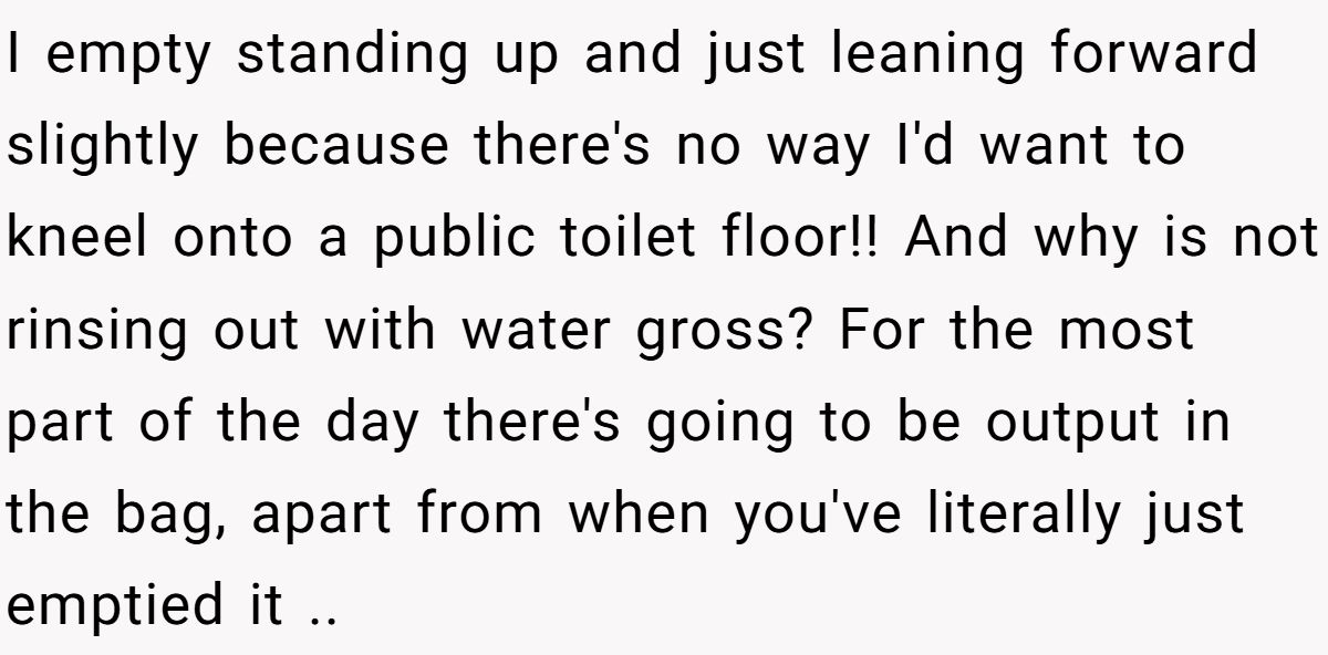 I empty standing up and just leaning forward slightly because there's no way I'd want to kneel onto a public toilet floor!! And why is not rinsing out with water gross? For the most part of the day there's going to be output in the bag, apart from when you've literally just emptied it ..