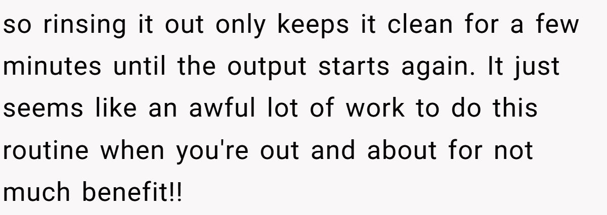 so rinsing it out only keeps it clean for a few minutes until the output starts again. It just seems like an awful lot of work to do this routine when you're out and about for not much benefit!!