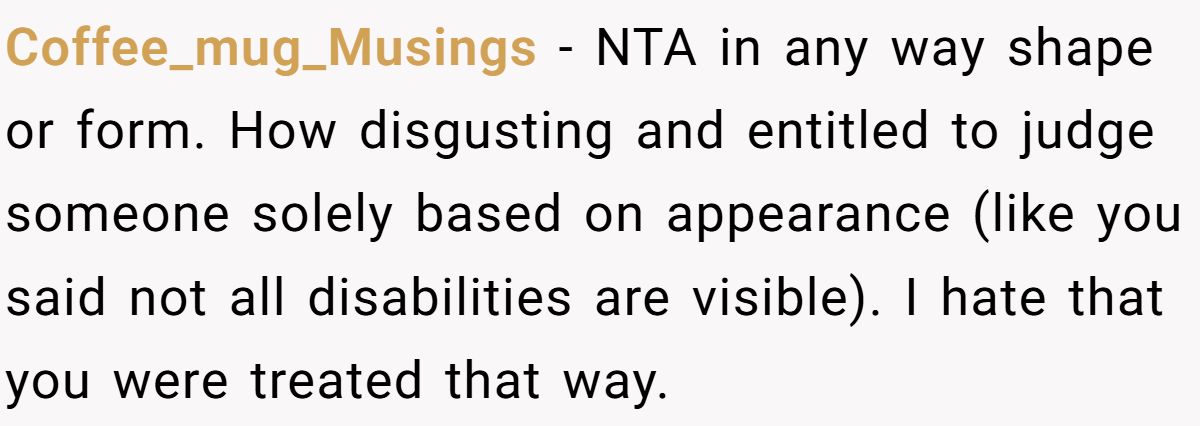 Coffee_mug_Musings − NTA in any way shape or form. How disgusting and entitled to judge someone solely based on appearance (like you said not all disabilities are visible). I hate that you were treated that way.