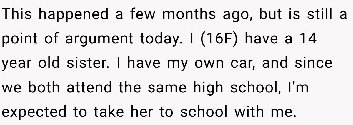 This happened a few months ago, but is still a point of argument today. I (16F) have a 14 year old sister. I have my own car, and since we both attend the same high school, I’m expected to take her to school with me.