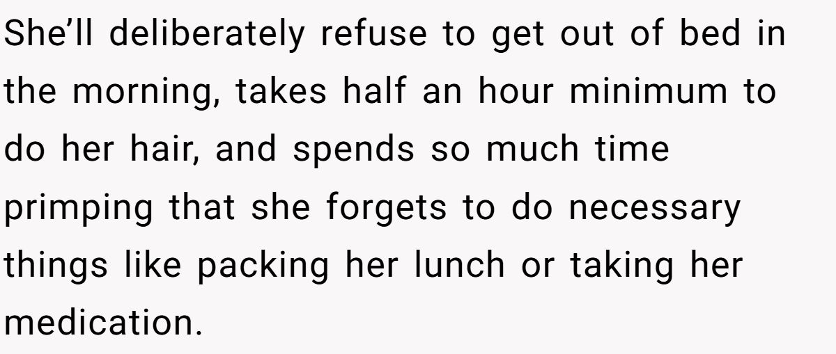 She’ll deliberately refuse to get out of bed in the morning, takes half an hour minimum to do her hair, and spends so much time primping that she forgets to do necessary things like packing her lunch or taking her medication.