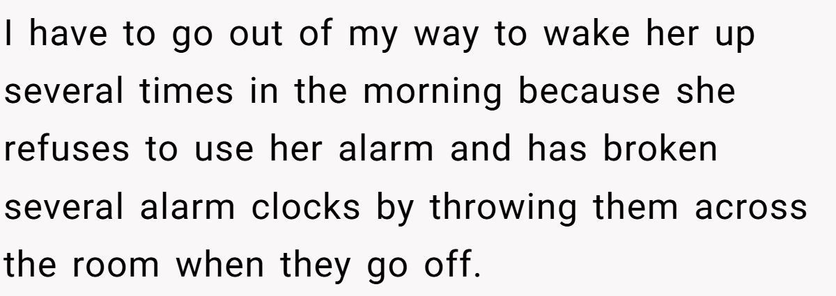 I have to go out of my way to wake her up several times in the morning because she refuses to use her alarm and has broken several alarm clocks by throwing them across the room when they go off.