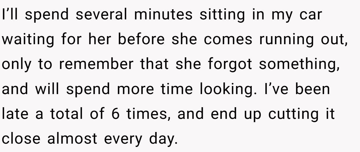 I’ll spend several minutes sitting in my car waiting for her before she comes running out, only to remember that she forgot something, and will spend more time looking. I’ve been late a total of 6 times, and end up cutting it close almost every day.