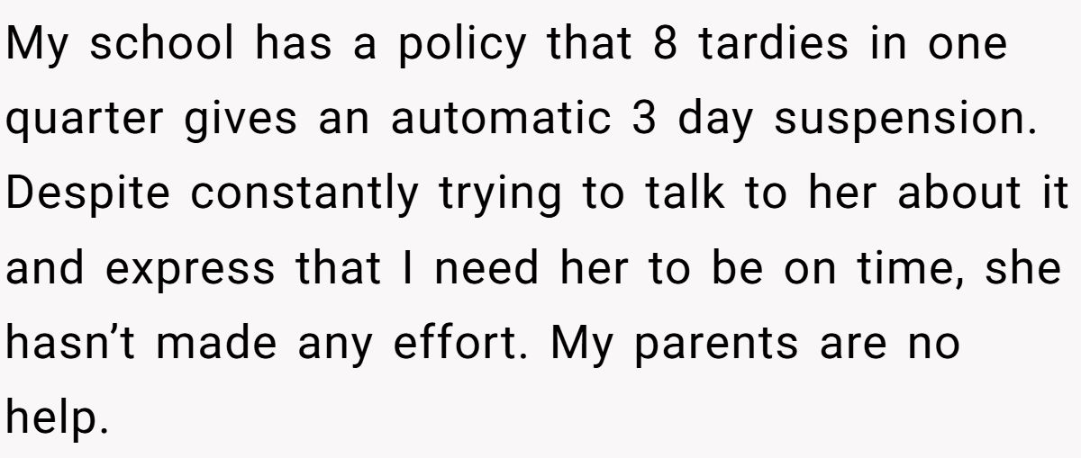 My school has a policy that 8 tardies in one quarter gives an automatic 3 day suspension. Despite constantly trying to talk to her about it and express that I need her to be on time, she hasn’t made any effort. My parents are no help.