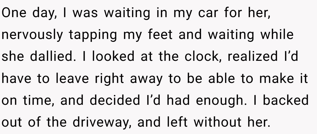 One day, I was waiting in my car for her, nervously tapping my feet and waiting while she dallied. I looked at the clock, realized I’d have to leave right away to be able to make it on time, and decided I’d had enough. I backed out of the driveway, and left without her.