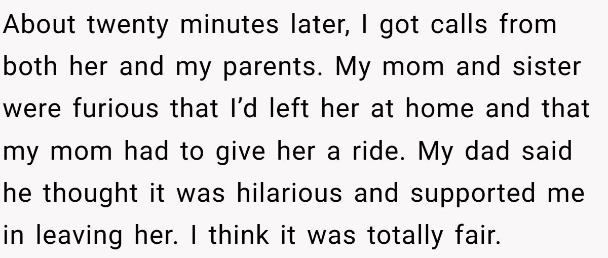 About twenty minutes later, I got calls from both her and my parents. My mom and sister were furious that I’d left her at home and that my mom had to give her a ride. My dad said he thought it was hilarious and supported me in leaving her. I think it was totally fair.